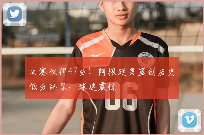 决赛仅得47分!阿根廷男篮创历史低分纪录,球迷震惊