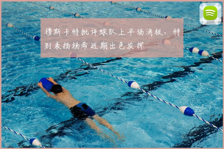 穆斯卡特批评球队上半场消极，特别表扬杨希近期出色发挥