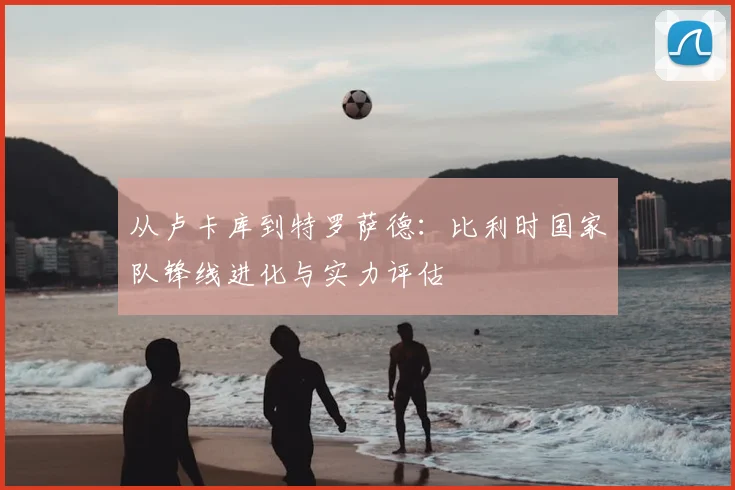 从卢卡库到特罗萨德：比利时国家队锋线进化与实力评估