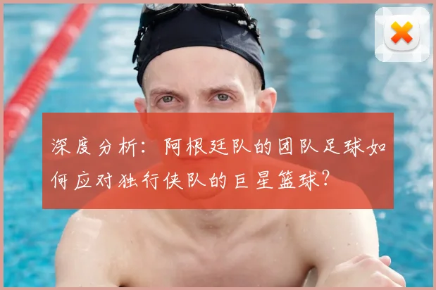 深度分析：阿根廷队的团队足球如何应对独行侠队的巨星篮球？