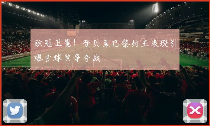 欧冠卫冕！登贝莱巴黎封王表现引爆金球奖争夺战