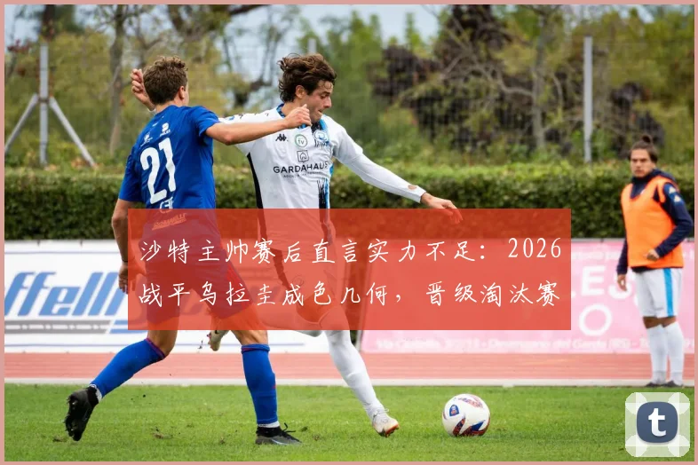 沙特主帅赛后直言实力不足：2026战平乌拉圭成色几何，晋级淘汰赛到底有多难？