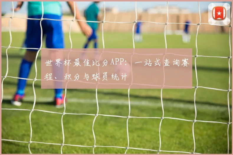 世界杯最佳比分APP：一站式查询赛程、积分与球员统计