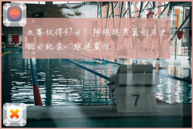 决赛仅得47分!阿根廷男篮创历史低分纪录,球迷震惊
