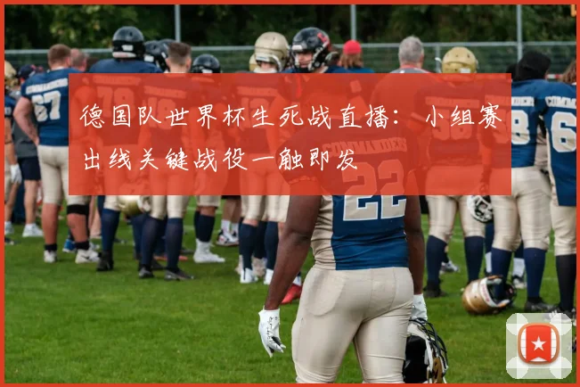 德国队世界杯生死战直播：小组赛出线关键战役一触即发
