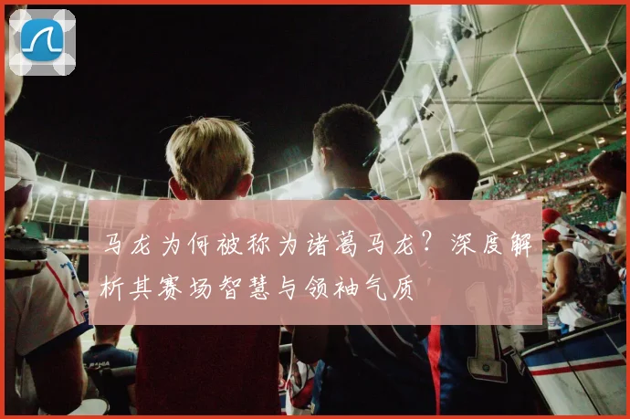 马龙为何被称为诸葛马龙？深度解析其赛场智慧与领袖气质