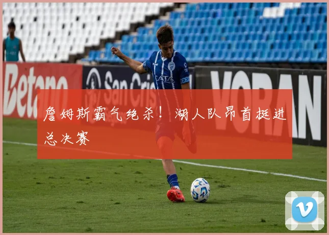 詹姆斯霸气绝杀!湖人队昂首挺进总决赛