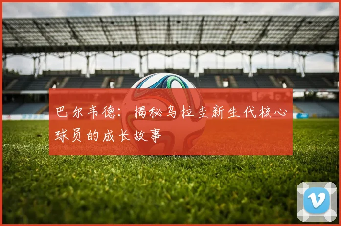 巴尔韦德：揭秘乌拉圭新生代核心球员的成长故事