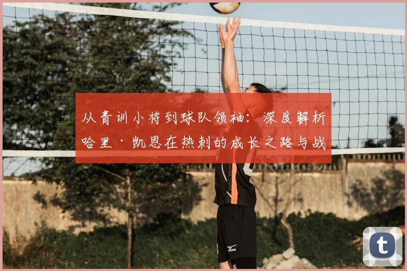 从青训小将到球队领袖：深度解析哈里·凯恩在热刺的成长之路与战术价值