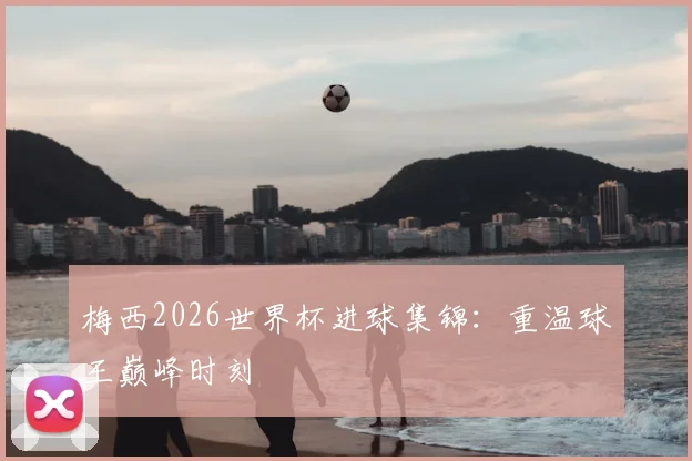 梅西2026世界杯进球集锦：重温球王巅峰时刻