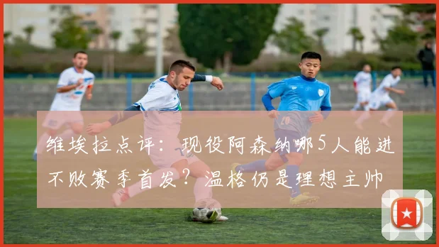 维埃拉点评：现役阿森纳哪5人能进不败赛季首发？温格仍是理想主帅