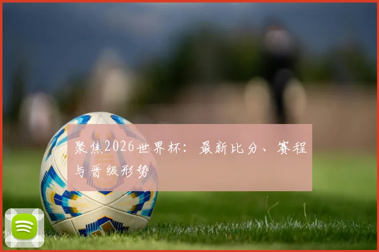 聚焦2026世界杯：最新比分、赛程与晋级形势