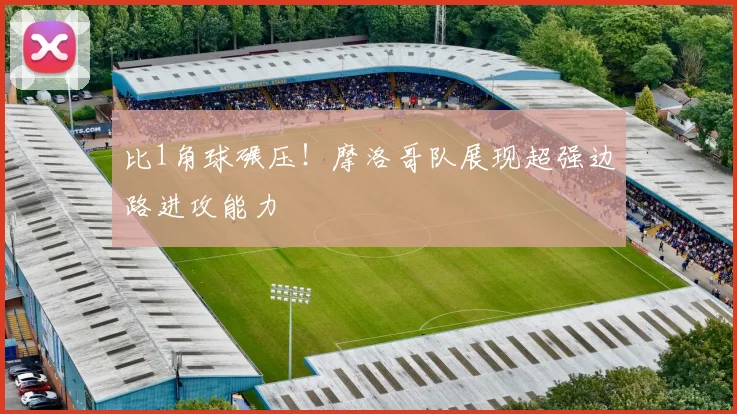 比1角球碾压！摩洛哥队展现超强边路进攻能力